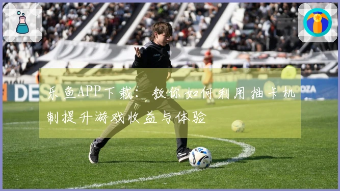 乐鱼APP下载：教你如何利用抽卡机制提升游戏收益与体验